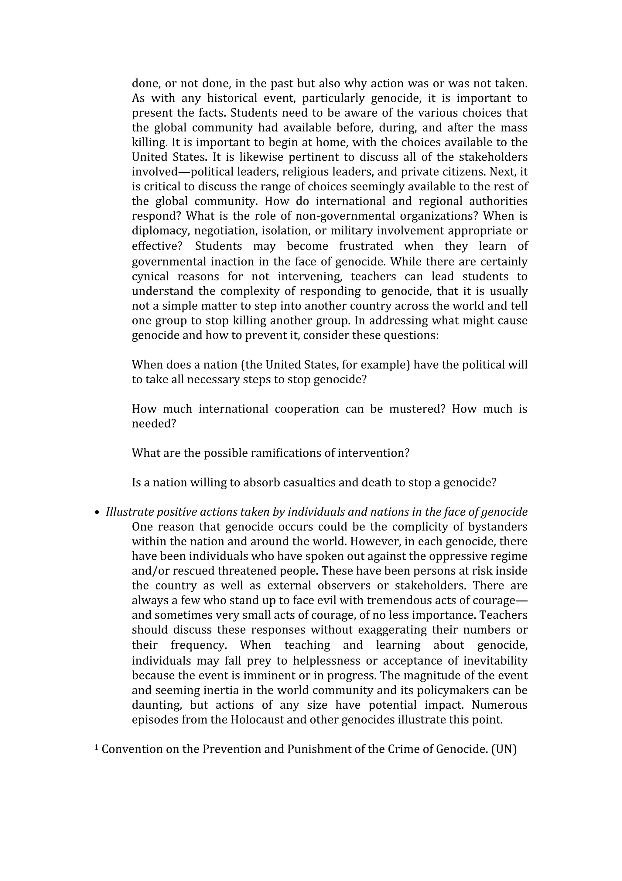 done, or not done, in the past but also why action was or was not taken.
As with any historical event, particularly genocide, it is important to
present the facts. Students need to be aware of the various choices that
the global community had available before, during, and after the mass
killing. It is important to begin at home, with the choices available to the
United States. It is likewise pertinent to discuss all of the stakeholders
involved—political leaders, religious leaders, and private citizens. Next, it
is critical to discuss the range of choices seemingly available to the rest of
the global community. How do international and regional authorities
respond? What is the role of non-governmental organizations? When is
diplomacy, negotiation, isolation, or military involvement appropriate or
effective?  Students may become frustrated when they learn of
governmental inaction in the face of genocide. While there are certainly
cynical reasons for not intervening, teachers can lead students to
understand the complexity of responding to genocide, that it is usually
not a simple matter to step into another country across the world and tell
one group to stop killing another group. In addressing what might cause
genocide and how to prevent it, consider these questions:
When does a nation (the United States, for example) have the political will
to take all necessary steps to stop genocide?
How much international cooperation can be mustered? How much is
needed?
What are the possible ramifications of intervention?
Is a nation willing to absorb casualties and death to stop a genocide?
• Illustrate positive actions taken by individuals and nations in the face of genocide
One reason that genocide occurs could be the complicity of bystanders
within the nation and around the world. However, in each genocide, there
have been individuals who have spoken out against the oppressive regime
and/or rescued threatened people. These have been persons at risk inside
the country as well as external observers or stakeholders. There are
always a few who stand up to face evil with tremendous acts of courage—
and sometimes very small acts of courage, of no less importance. Teachers
should discuss these responses without exaggerating their numbers or
their frequency.  When teaching and learning about genocide,
individuals may fall prey to helplessness or acceptance of inevitability
because the event is imminent or in progress. The magnitude of the event
and seeming inertia in the world community and its policymakers can be
daunting, but actions of any size have potential impact. Numerous
episodes from the Holocaust and other genocides illustrate this point.
1 Convention on the Prevention and Punishment of the Crime of Genocide. (UN)
 