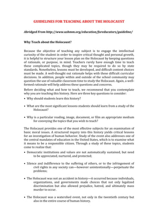 GUIDELINES FOR TEACHING ABOUT THE HOLOCAUST
Abridged From http://www.ushmm.org/education/foreducators/guideline/
Why Teach about the Holocaust?
Because the objective of teaching any subject is to engage the intellectual
curiosity of the student in order to inspire critical thought and personal growth,
it is helpful to structure your lesson plan on the Holocaust by keeping questions
of rationale, or purpose, in mind. Teachers rarely have enough time to teach
these complicated topics, though they may be required to do so by state
standards. Nonetheless, lessons must be developed, and difficult content choices
must be made. A well-thought out rationale helps with these difficult curricular
decisions. In addition, people within and outside of the school community may
question the use of valuable classroom time to study the Holocaust. Again, a well-
formed rationale will help address these questions and concerns.
Before deciding what and how to teach, we recommend that you contemplate
why you are teaching this history. Here are three key questions to consider:
• Why should students learn this history?
• What are the most significant lessons students should learn from a study of the
Holocaust?
• Why is a particular reading, image, document, or film an appropriate medium
for conveying the topics that you wish to teach?
The Holocaust provides one of the most effective subjects for an examination of
basic moral issues. A structured inquiry into this history yields critical lessons
for an investigation of human behavior. Study of the event also addresses one of
the central mandates of education in the United States, which is to examine what
it means to be a responsible citizen. Through a study of these topics, students
come to realize that:
• Democratic institutions and values are not automatically sustained, but need
to be appreciated, nurtured, and protected;
• Silence and indifference to the suffering of others, or to the infringement of
civil rights in any society can—however unintentionally—perpetuate the
problems;
• The Holocaust was not an accident in history—it occurred because individuals,
organizations, and governments made choices that not only legalized
discrimination but also allowed prejudice, hatred, and ultimately mass
murder to occur.
• The Holocaust was a watershed event, not only in the twentieth century but
also in the entire course of human history.
 