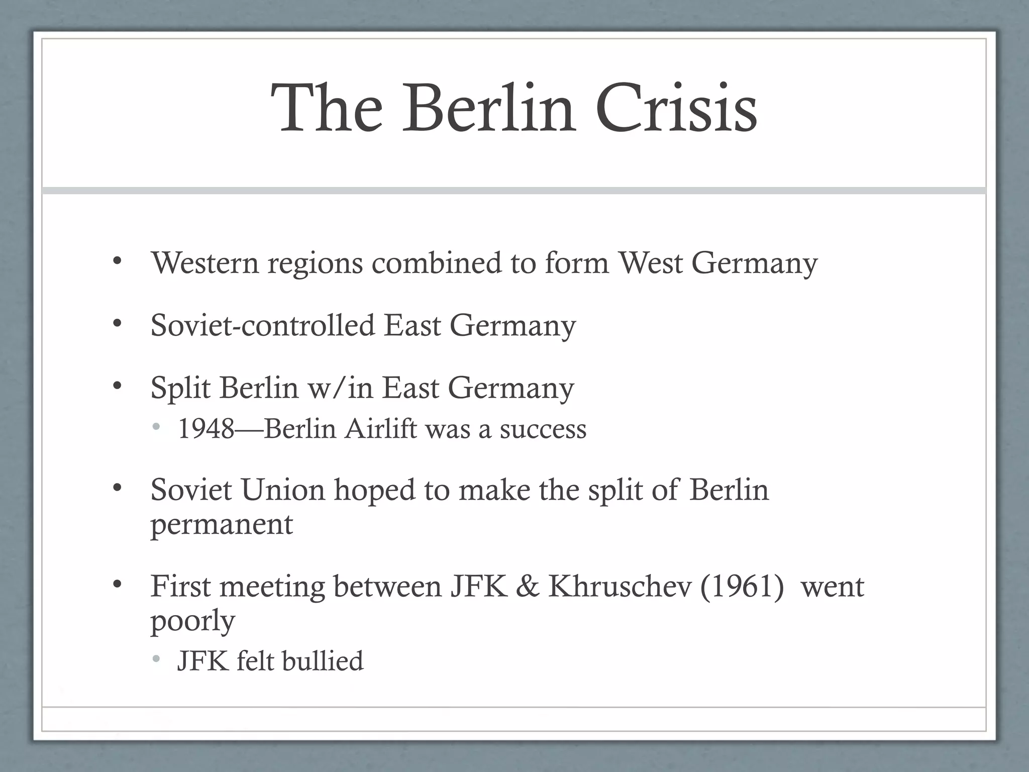 The Berlin Crisis
• Western regions combined to form West Germany
• Soviet-controlled East Germany
• Split Berlin w/in East Germany
• 1948—Berlin Airlift was a success
• Soviet Union hoped to make the split of Berlin
permanent
• First meeting between JFK & Khruschev (1961) went
poorly
• JFK felt bullied
 