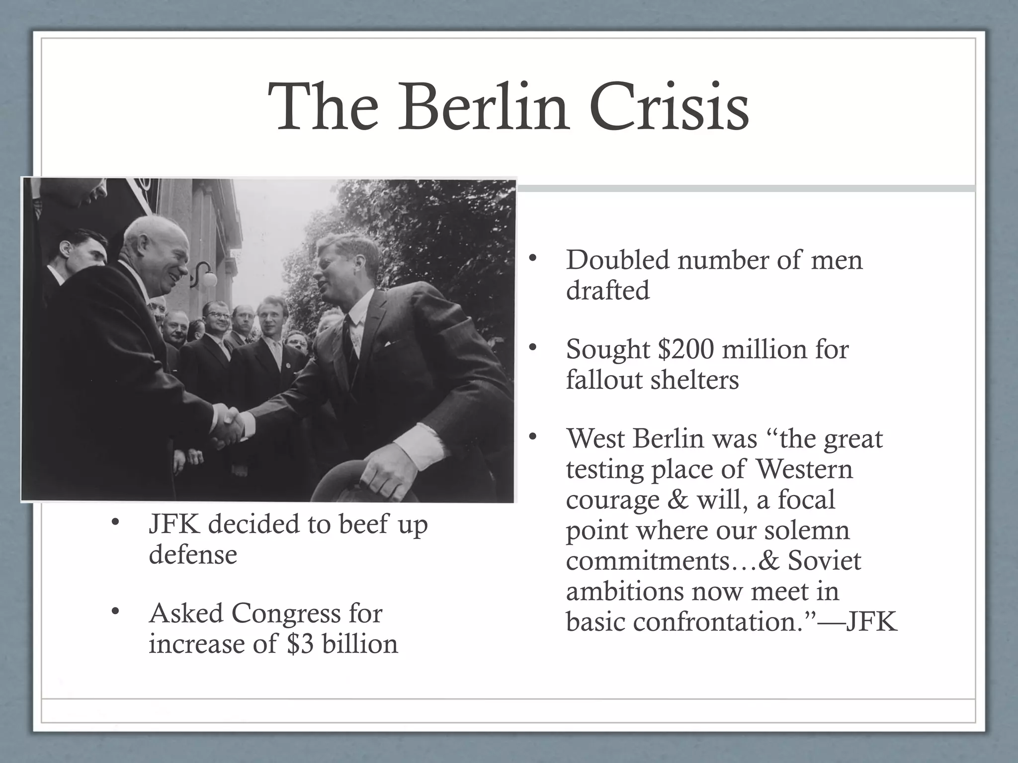 The Berlin Crisis
• JFK decided to beef up
defense
• Asked Congress for
increase of $3 billion
• Doubled number of men
drafted
• Sought $200 million for
fallout shelters
• West Berlin was “the great
testing place of Western
courage & will, a focal
point where our solemn
commitments…& Soviet
ambitions now meet in
basic confrontation.”—JFK
 