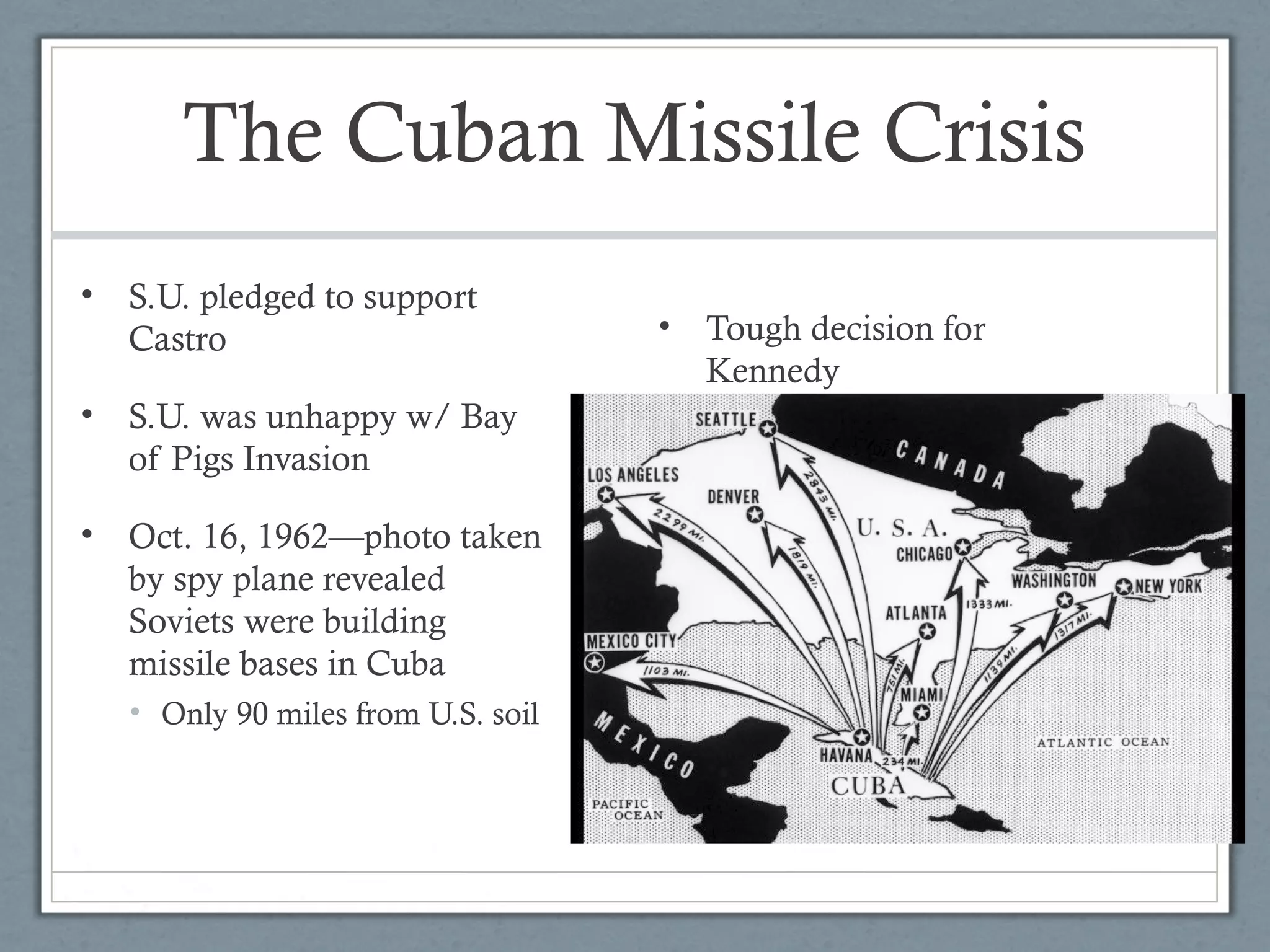 The Cuban Missile Crisis
• S.U. pledged to support
Castro
• S.U. was unhappy w/ Bay
of Pigs Invasion
• Oct. 16, 1962—photo taken
by spy plane revealed
Soviets were building
missile bases in Cuba
• Only 90 miles from U.S. soil
• Tough decision for
Kennedy
 