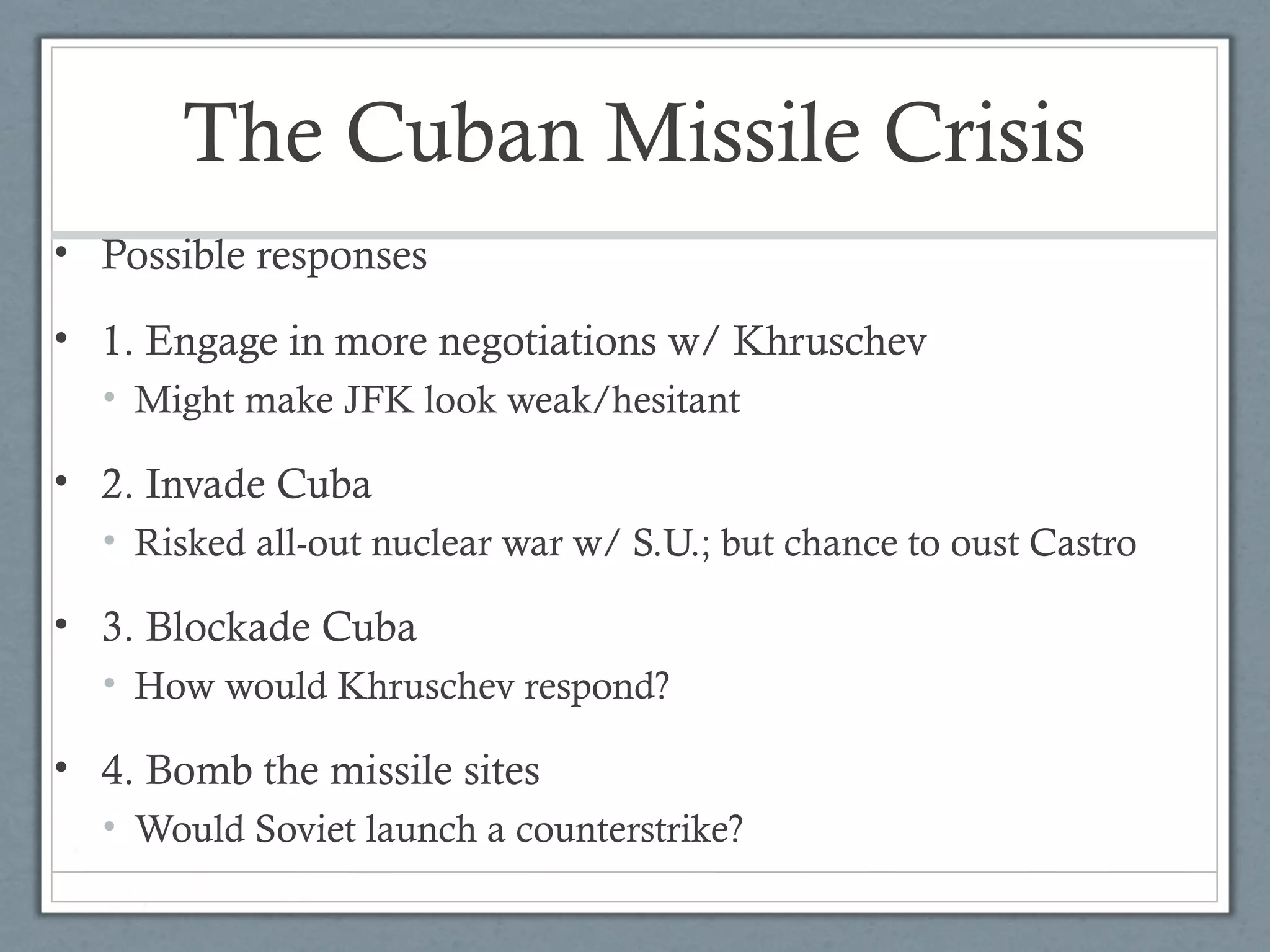 The Cuban Missile Crisis
• Possible responses
• 1. Engage in more negotiations w/ Khruschev
• Might make JFK look weak/hesitant
• 2. Invade Cuba
• Risked all-out nuclear war w/ S.U.; but chance to oust Castro
• 3. Blockade Cuba
• How would Khruschev respond?
• 4. Bomb the missile sites
• Would Soviet launch a counterstrike?
 
