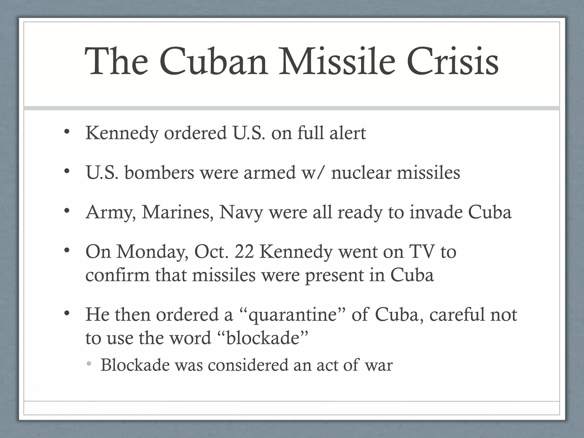 The Cuban Missile Crisis
• Kennedy ordered U.S. on full alert
• U.S. bombers were armed w/ nuclear missiles
• Army, Marines, Navy were all ready to invade Cuba
• On Monday, Oct. 22 Kennedy went on TV to
confirm that missiles were present in Cuba
• He then ordered a “quarantine” of Cuba, careful not
to use the word “blockade”
• Blockade was considered an act of war
 