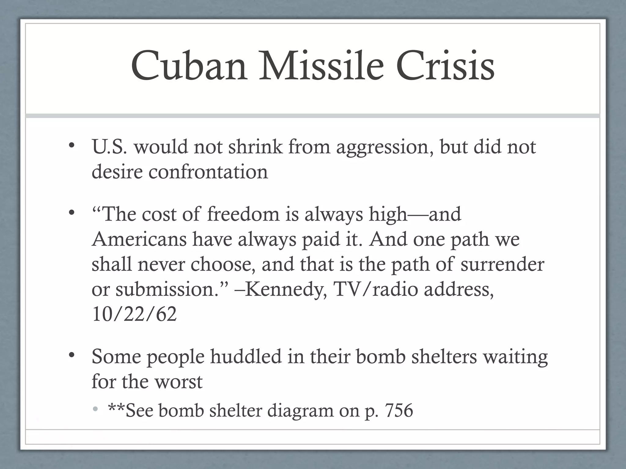 Cuban Missile Crisis
• U.S. would not shrink from aggression, but did not
desire confrontation
• “The cost of freedom is always high—and
Americans have always paid it. And one path we
shall never choose, and that is the path of surrender
or submission.” –Kennedy, TV/radio address,
10/22/62
• Some people huddled in their bomb shelters waiting
for the worst
• **See bomb shelter diagram on p. 756
 
