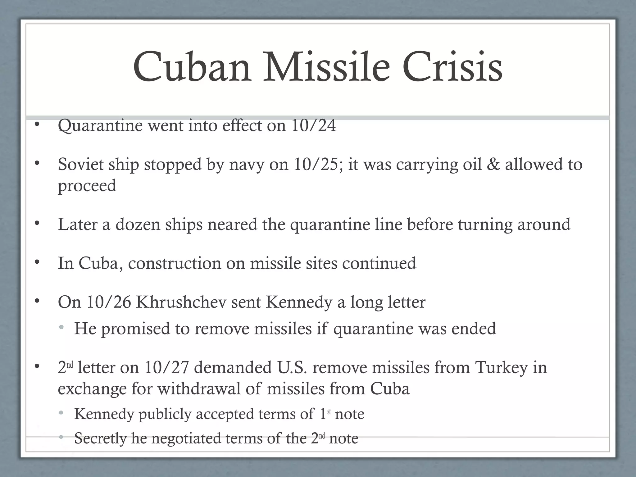 Cuban Missile Crisis
• Quarantine went into effect on 10/24
• Soviet ship stopped by navy on 10/25; it was carrying oil & allowed to
proceed
• Later a dozen ships neared the quarantine line before turning around
• In Cuba, construction on missile sites continued
• On 10/26 Khrushchev sent Kennedy a long letter
• He promised to remove missiles if quarantine was ended
• 2nd
letter on 10/27 demanded U.S. remove missiles from Turkey in
exchange for withdrawal of missiles from Cuba
• Kennedy publicly accepted terms of 1st
note
• Secretly he negotiated terms of the 2nd
note
 