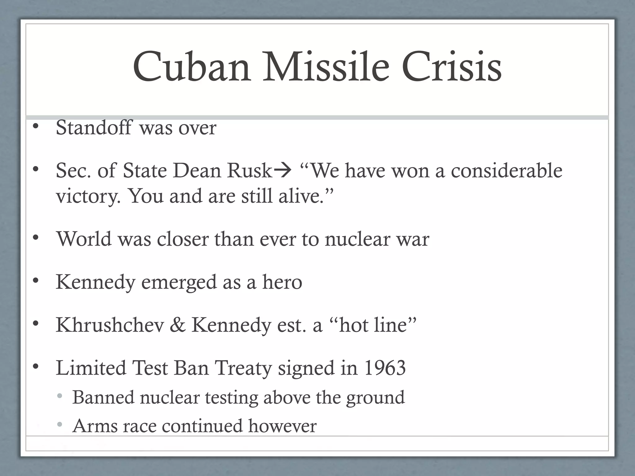 Cuban Missile Crisis
• Standoff was over
• Sec. of State Dean Rusk “We have won a considerable
victory. You and are still alive.”
• World was closer than ever to nuclear war
• Kennedy emerged as a hero
• Khrushchev & Kennedy est. a “hot line”
• Limited Test Ban Treaty signed in 1963
• Banned nuclear testing above the ground
• Arms race continued however
 