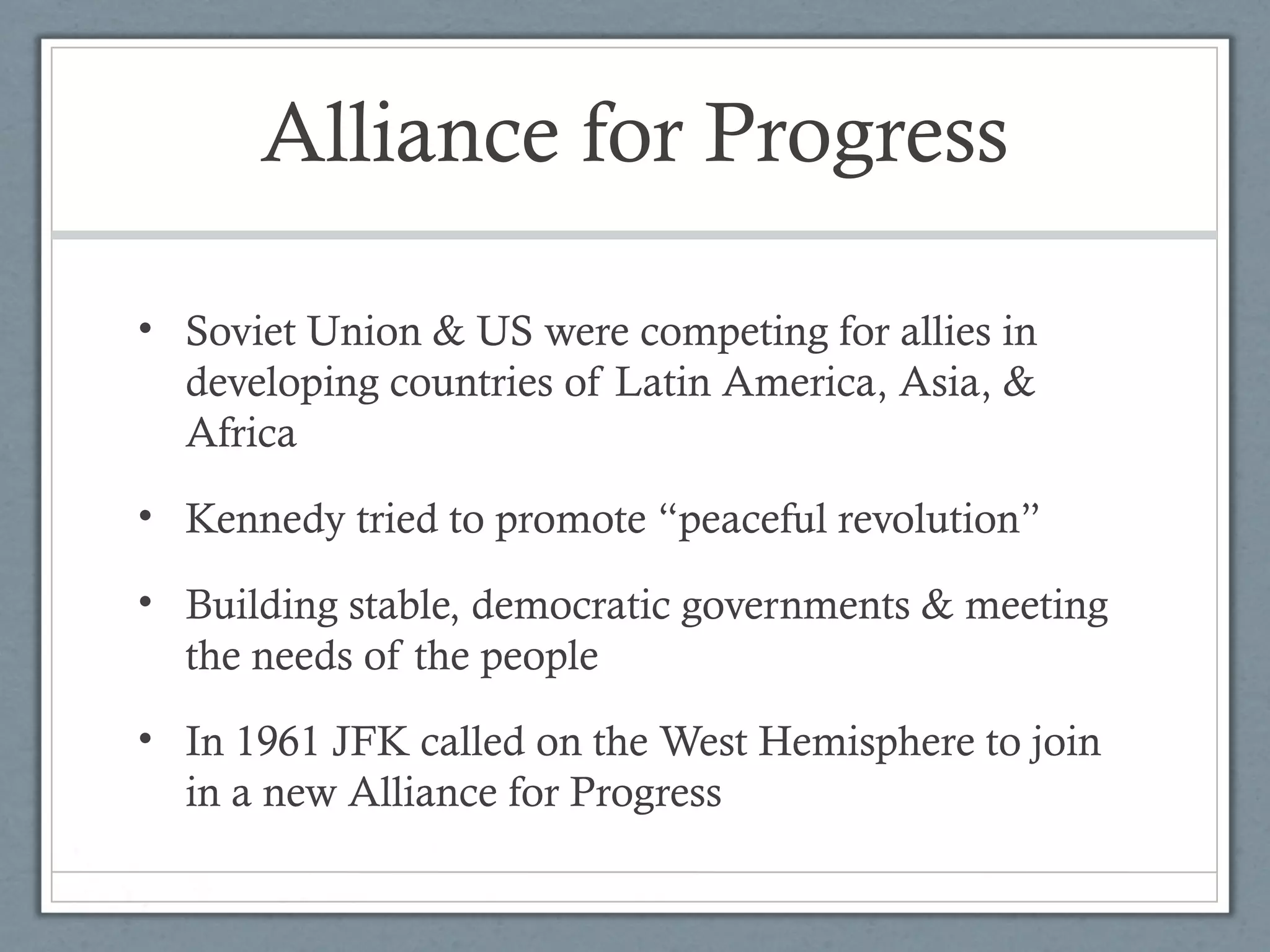 Alliance for Progress
• Soviet Union & US were competing for allies in
developing countries of Latin America, Asia, &
Africa
• Kennedy tried to promote “peaceful revolution”
• Building stable, democratic governments & meeting
the needs of the people
• In 1961 JFK called on the West Hemisphere to join
in a new Alliance for Progress
 