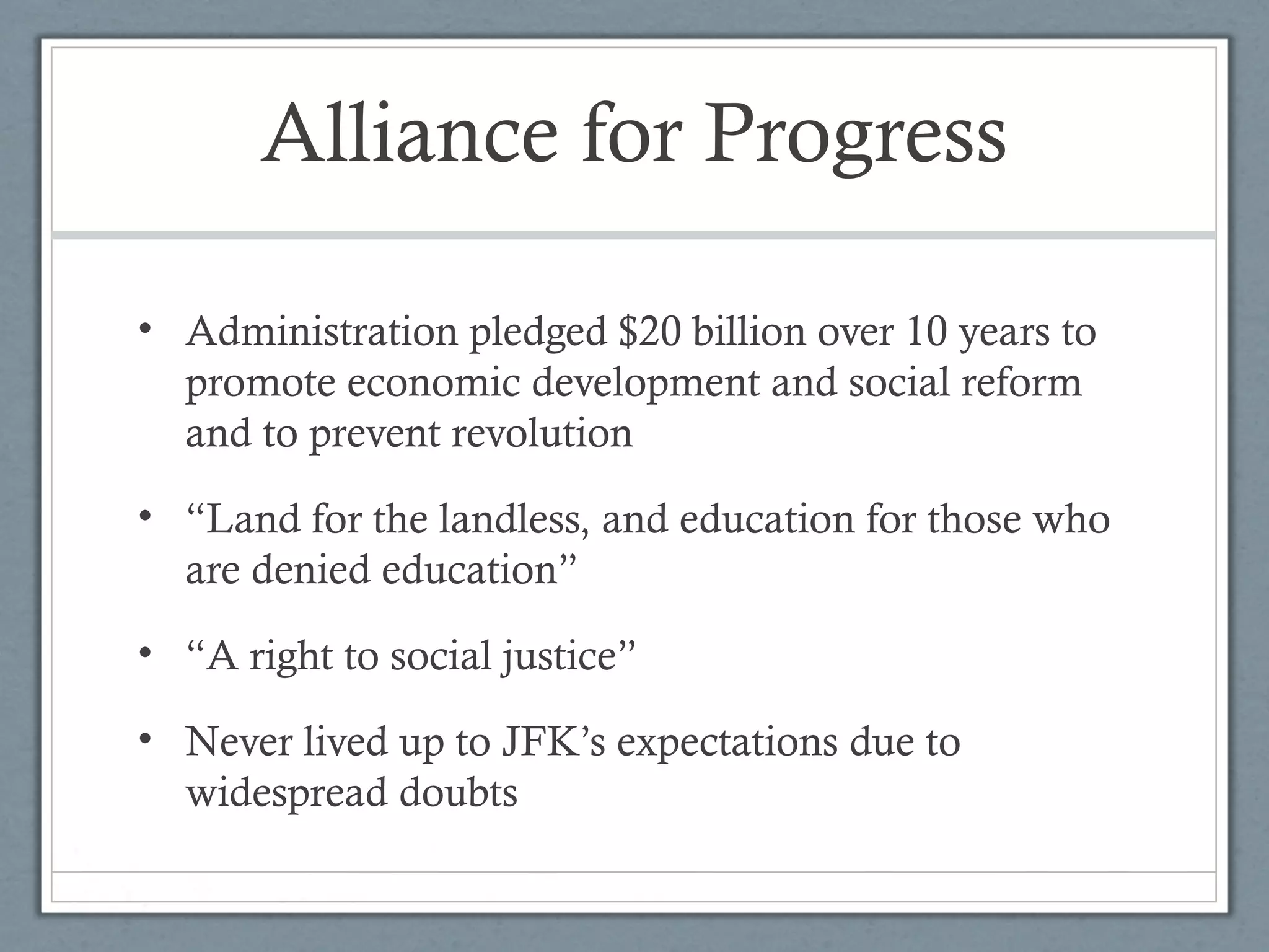 Alliance for Progress
• Administration pledged $20 billion over 10 years to
promote economic development and social reform
and to prevent revolution
• “Land for the landless, and education for those who
are denied education”
• “A right to social justice”
• Never lived up to JFK’s expectations due to
widespread doubts
 