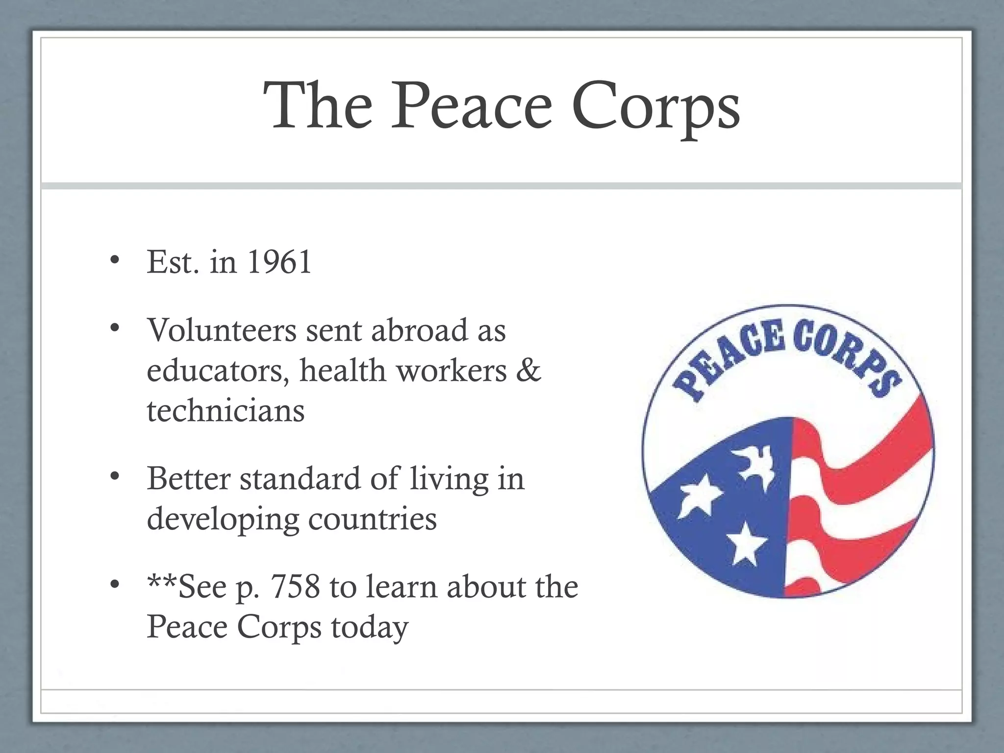 The Peace Corps
• Est. in 1961
• Volunteers sent abroad as
educators, health workers &
technicians
• Better standard of living in
developing countries
• **See p. 758 to learn about the
Peace Corps today
 