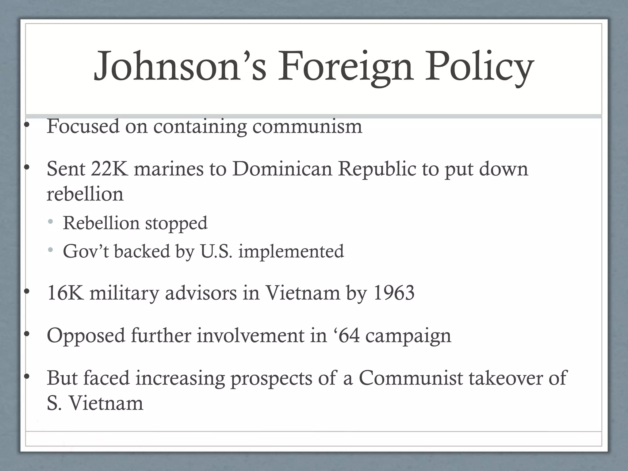 Johnson’s Foreign Policy
• Focused on containing communism
• Sent 22K marines to Dominican Republic to put down
rebellion
• Rebellion stopped
• Gov’t backed by U.S. implemented
• 16K military advisors in Vietnam by 1963
• Opposed further involvement in ‘64 campaign
• But faced increasing prospects of a Communist takeover of
S. Vietnam
 