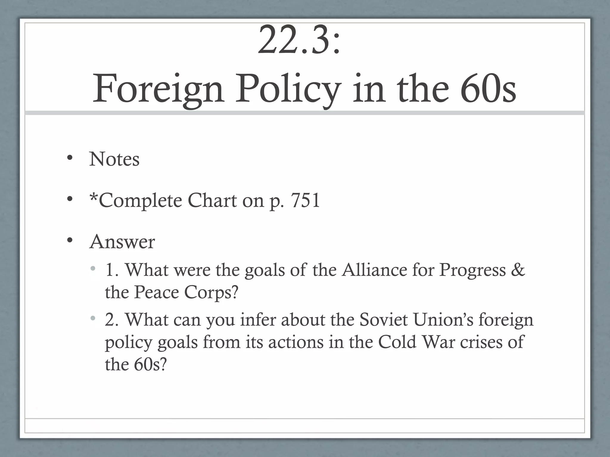 22.3:
Foreign Policy in the 60s
• Notes
• *Complete Chart on p. 751
• Answer
• 1. What were the goals of the Alliance for Progress &
the Peace Corps?
• 2. What can you infer about the Soviet Union’s foreign
policy goals from its actions in the Cold War crises of
the 60s?
 