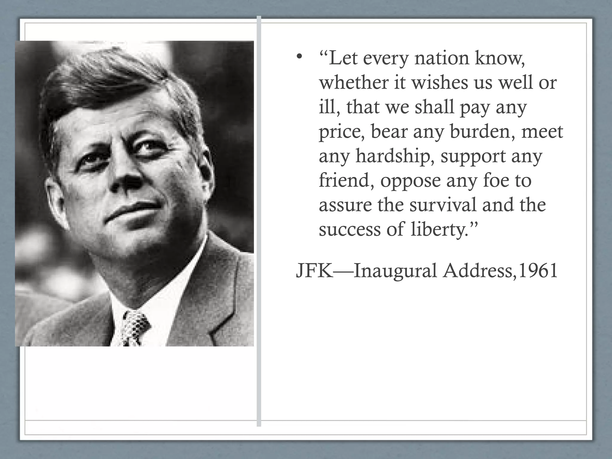 • “Let every nation know,
whether it wishes us well or
ill, that we shall pay any
price, bear any burden, meet
any hardship, support any
friend, oppose any foe to
assure the survival and the
success of liberty.”
JFK—Inaugural Address,1961
 
