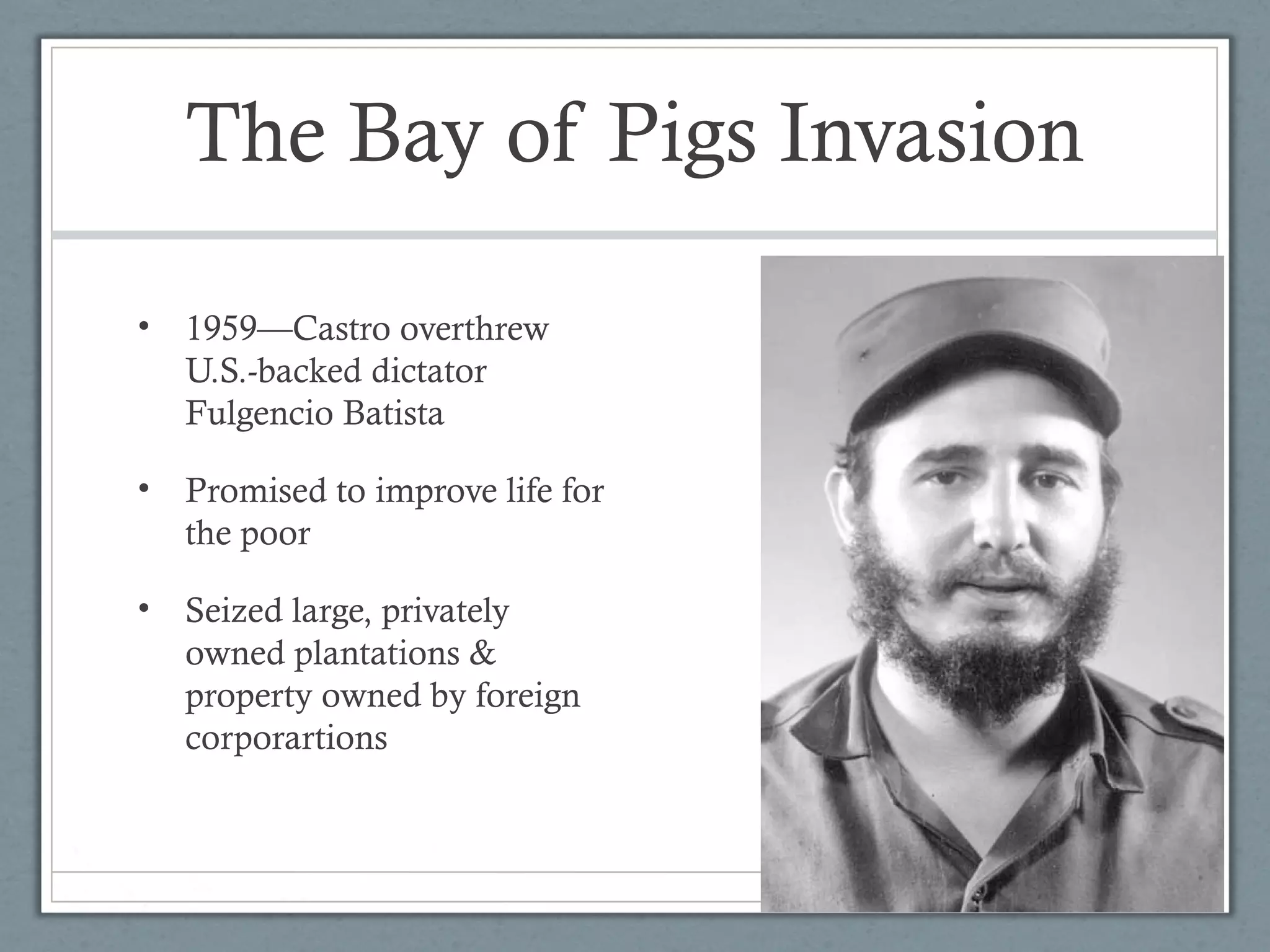 The Bay of Pigs Invasion
• 1959—Castro overthrew
U.S.-backed dictator
Fulgencio Batista
• Promised to improve life for
the poor
• Seized large, privately
owned plantations &
property owned by foreign
corporartions
 