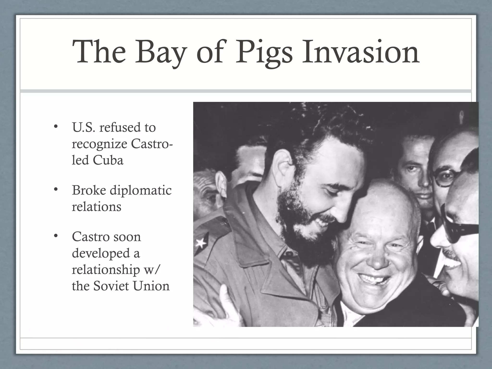 The Bay of Pigs Invasion
• U.S. refused to
recognize Castro-
led Cuba
• Broke diplomatic
relations
• Castro soon
developed a
relationship w/
the Soviet Union
 