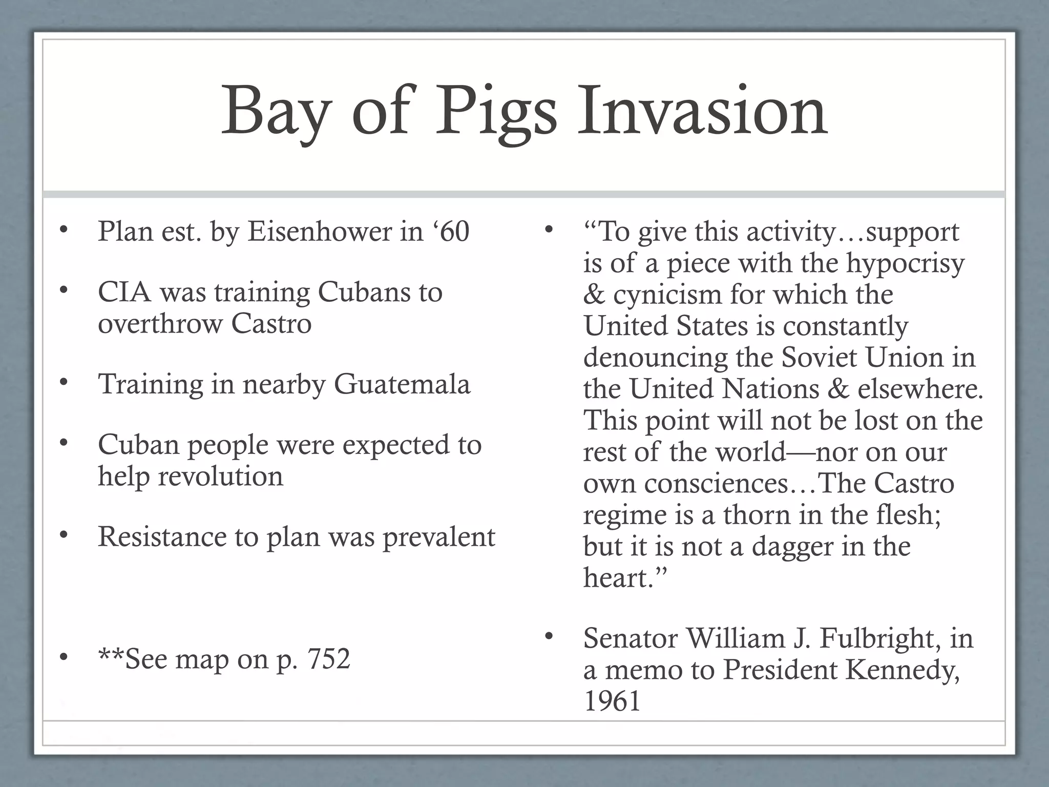 Bay of Pigs Invasion
• Plan est. by Eisenhower in ‘60
• CIA was training Cubans to
overthrow Castro
• Training in nearby Guatemala
• Cuban people were expected to
help revolution
• Resistance to plan was prevalent
• **See map on p. 752
• “To give this activity…support
is of a piece with the hypocrisy
& cynicism for which the
United States is constantly
denouncing the Soviet Union in
the United Nations & elsewhere.
This point will not be lost on the
rest of the world—nor on our
own consciences…The Castro
regime is a thorn in the flesh;
but it is not a dagger in the
heart.”
• Senator William J. Fulbright, in
a memo to President Kennedy,
1961
 