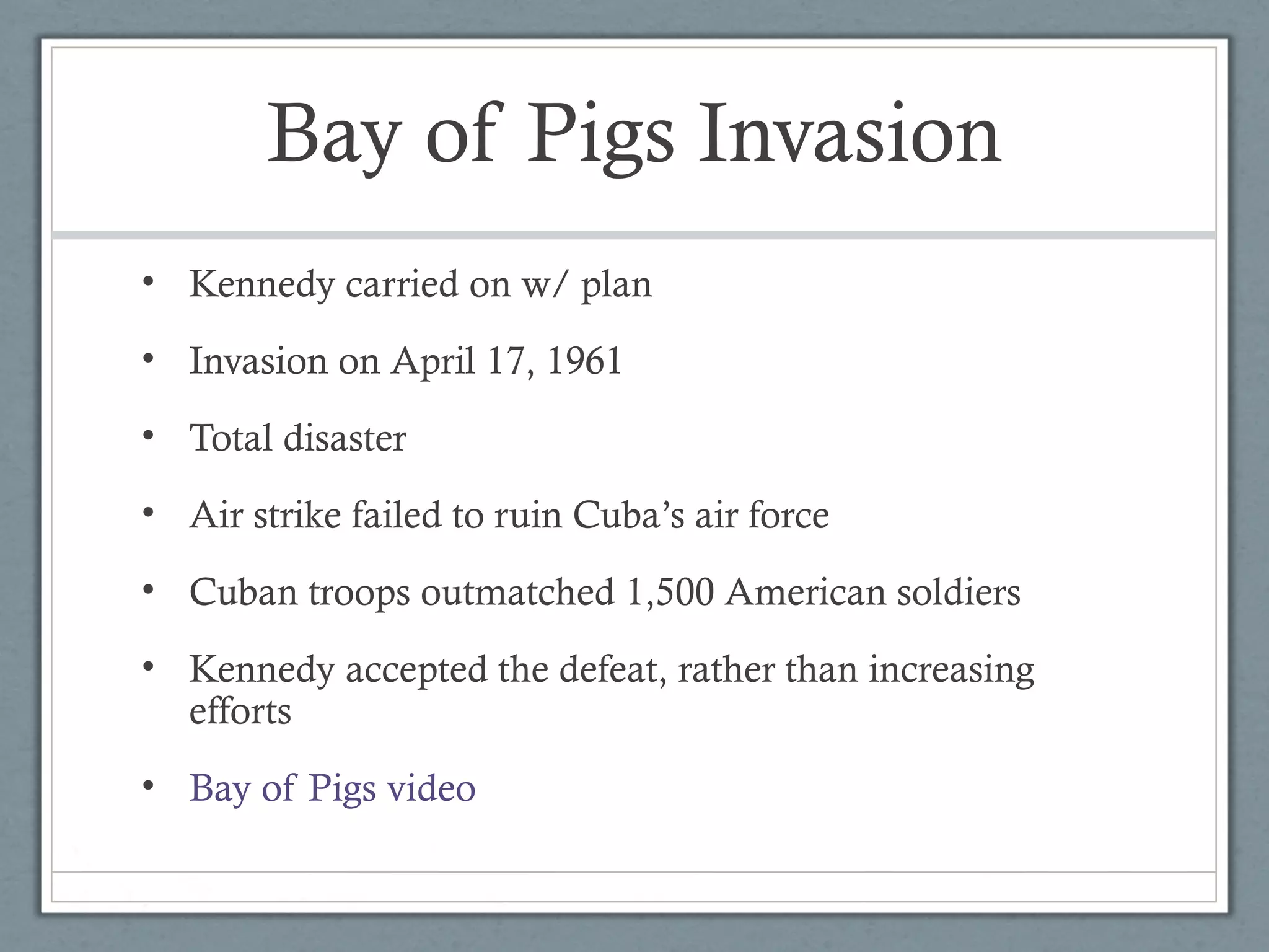 Bay of Pigs Invasion
• Kennedy carried on w/ plan
• Invasion on April 17, 1961
• Total disaster
• Air strike failed to ruin Cuba’s air force
• Cuban troops outmatched 1,500 American soldiers
• Kennedy accepted the defeat, rather than increasing
efforts
• Bay of Pigs video
 