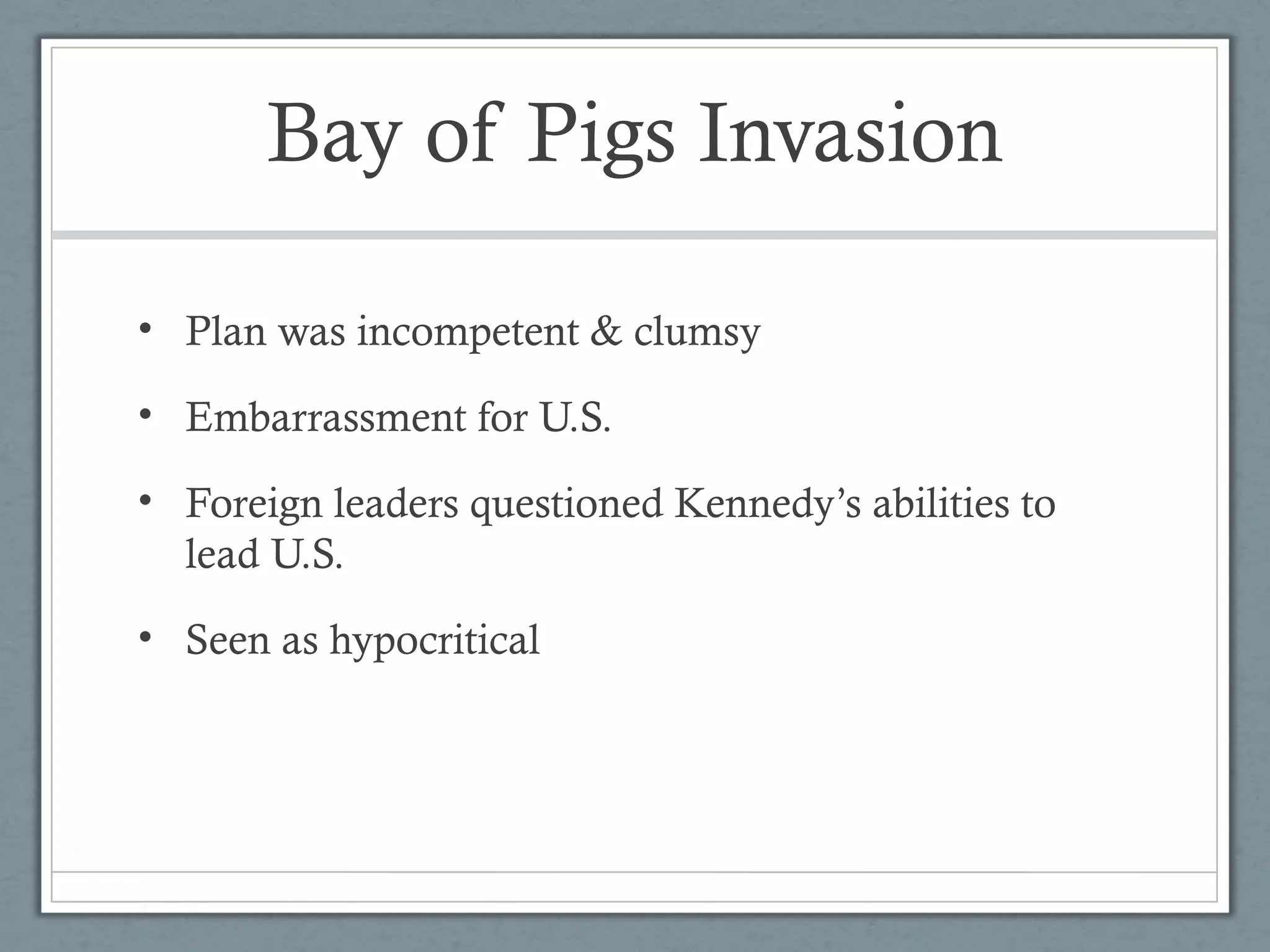 Bay of Pigs Invasion
• Plan was incompetent & clumsy
• Embarrassment for U.S.
• Foreign leaders questioned Kennedy’s abilities to
lead U.S.
• Seen as hypocritical
 