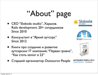 “About” page
• CEO “Sloboda studio”, Харьков.
Rails development. 20+ сотрудников
Since 2010
• Консультант в “Яркий аутсорс”
Since 2012
• Книги про создание и развитие
аутсорсинг IT компаний,“Первая гривна”,
“Как стать senior в 23”
• Старший организатор Outsource People
Tuesday, April 22, 14
 