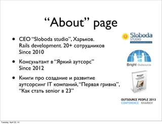 “About” page
• CEO “Sloboda studio”, Харьков.
Rails development. 20+ сотрудников
Since 2010
• Консультант в “Яркий аутсорс”
Since 2012
• Книги про создание и развитие
аутсорсинг IT компаний,“Первая гривна”,
“Как стать senior в 23”
Tuesday, April 22, 14
 