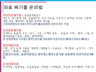 의료 폐기물 관리법
격리의료폐기물 ( 감염병예방법 )
제 2 조 제 1 항에 따른 감염병으로 부터 타인을 보호하기 위하영 격리된 사람에
대한 의료 행위에서 발생한 일체의 폐기물
상자형합성수지류 ( 적색 ) 용기를사용하며 보관기간은 7 일
조직물류폐기물
인체또는 동물의 조직 , 장기 , 기관 , 신체의 일부 , 동물의 사체 , 혈약 , 고름 및
혈액생성물 ( 혈청 , 혈장 , 혈액제제 )
 상자형합성 수지류 ( 황색 ) 용기를 사용하며 보관기간은 15 일 ( 치아는 60 일 )
병리계폐기물
시험 , 검사 등에 사용된 배양액 , 배양용기 , 보관균주 , 폐시험관 , 슬라이드 , 커버
글라스 , 폐배지 , 폐장갑
합성수지류 , 골판지류또는 봉투형 ( 황색 ) 용기를 사용하며 보관기간은 15
일
손상성폐기물
주사바늘 , 봉합바늘 , 수술용칼날 , 한방침 , 치과용침 , 파손된 유리재질의 시험기구
 