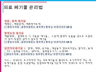 의료 폐기물 관리법
생물 , 화학 폐기물
폐백신 , 폐항암제 , 폐화학치료제
 합성수지류 , 골판지류또는 봉투현 ( 황색 )/ 보관기간은 15 일
 
혈액오염 폐기물
폐혈액백 , 혈액투석 시 사용된 폐기물 , 그밖에 혈액이 유출될 정도로 포함되
어 있어 특별한 관리가 필요한 폐기물
 합성수지류 , 골판지류또는 봉투현 ( 황색 )/ 보관기간은 15 일
일반의료폐기물 :  혈액 , 체액 , 분비물 , 배설물이 함유되어있는 탈지면 , 붕대
, 거즈 , 일회용기저귀 , 생리대 , 일회용주사기 , 수액세트
합성수지류 , 골판지류또는 봉투현 ( 황색 )/ 보관기간은 15 일
비고 : 적색으로 표시하여야 하는 의료폐기물과 황색으로 표시하여야 하는 의
료폐기물을 혼합 보관할때는 혼합의료폐기물기준에 따라 적색으로 표시 하여야
한다 .
 