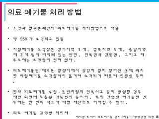 의료 폐기물 처리 방법
• 소각과 멸균분쇄만이 의료폐기물 처리방법으로 허용
• 약 95% 가 소각되고 있음
• 지정폐기물 소각장은 경기지역 3 개 , 경북지역 5 개 , 충남지역
에 2 개 등이 배치돼 있는 반면 , 전북권과 강원권 , 그리고 제
주도에는 소각장이 전혀 없다 .
• 의료폐기물은 대부분 발생지에서 상당히 멀리 떨어진 곳에 위치
한 지정폐기물 소각장까지 옮겨져 소각되기 때문에 전염성 우려
.
• 만약 의료폐기물 수집 · 운반차량의 전복사고 등이 발생할 경우
대형 위험에 노출될 가능성이 높으며 , 특히 감염성 폐기물인 경
우에는 한 번의 사고가 대형 재난으로 이어질 수 있다 .
• 의료 폐기물 권역별 처리제
메디컬 투데이 의료폐기물 관리 ‘허술’…“질병감염 위험 ”高
 