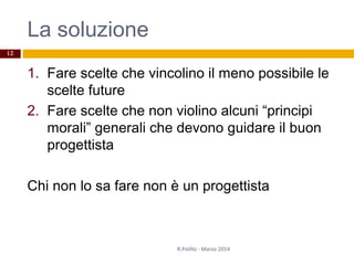 La soluzione
1. Fare scelte che vincolino il meno possibile le
scelte future
2. Fare scelte che non violino alcuni “principi
morali” generali che devono guidare il buon
progettista
Chi non lo sa fare non è un progettista
R.Polillo - Marzo 2014
12
 