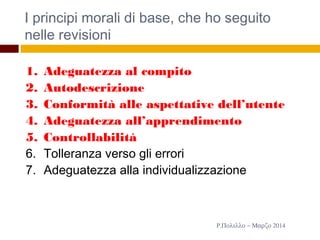 I principi morali di base, che ho seguito
nelle revisioni
13
1. Adeguatezza al compito
2. Autodescrizione
3. Conformità alle aspettative dell’utente
4. Adeguatezza all’apprendimento
5. Controllabilità
6. Tolleranza verso gli errori
7. Adeguatezza alla individualizzazione
Ρ.Πολιλλο − Μαρζο 2014
 