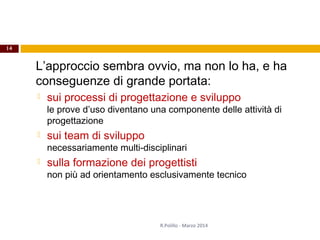 L’approccio sembra ovvio, ma non lo ha, e ha
conseguenze di grande portata:
 sui processi di progettazione e sviluppo
le prove d’uso diventano una componente delle attività di
progettazione
 sui team di sviluppo
necessariamente multi-disciplinari
 sulla formazione dei progettisti
non più ad orientamento esclusivamente tecnico
14
R.Polillo - Marzo 2014
 