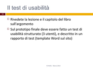 Il test di usabilità
 Rivedete la lezione e il capitolo del libro
sull'argomento
 Sul prototipo finale deve essere fatto un test di
usabilità strutturato (3 utenti), e descritto in un
rapporto di test (template Word sul sito)
R.Polillo - Marzo 2014
16
 