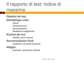 Il rapporto di test: indice di
massima
Obiettivi del test
Metodologia usata
Utenti
Compiti/scenari
Strumentazione
Modalità di svolgimento
Risultati del test
Analitici, con le misure
Raccomandazioni finali
Analitiche, con livelli di priorità
Allegati:
Eventuali questionari utilizzati
R.Polillo - Marzo 2014
17
 