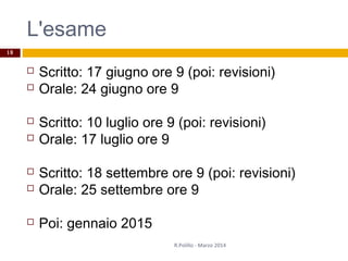 L'esame
 Scritto: 17 giugno ore 9 (poi: revisioni)
 Orale: 24 giugno ore 9
 Scritto: 10 luglio ore 9 (poi: revisioni)
 Orale: 17 luglio ore 9
 Scritto: 18 settembre ore 9 (poi: revisioni)
 Orale: 25 settembre ore 9
 Poi: gennaio 2015
R.Polillo - Marzo 2014
18
 