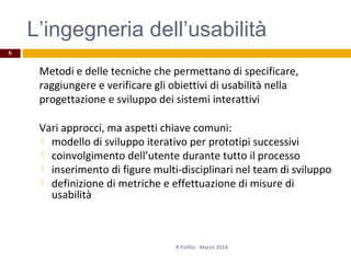L’ingegneria dell’usabilità
Metodi e delle tecniche che permettano di specificare,
raggiungere e verificare gli obiettivi di usabilità nella
progettazione e sviluppo dei sistemi interattivi
Vari approcci, ma aspetti chiave comuni:
 modello di sviluppo iterativo per prototipi successivi
 coinvolgimento dell’utente durante tutto il processo
 inserimento di figure multi-disciplinari nel team di sviluppo
 definizione di metriche e effettuazione di misure di
usabilità
6
R.Polillo - Marzo 2014
 