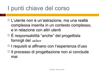 I punti chiave del corso
 L’utente non è un’astrazione, ma una realtà
complessa inserita in un contesto complesso,
e in relazione con altri utenti
 È responsabilità “anche” del progettista
fornirgli del valore
 I requisiti si affinano con l’esperienza d’uso
 Il processo di progettazione non si conclude
mai
R.Polillo - Marzo 2014
7
 