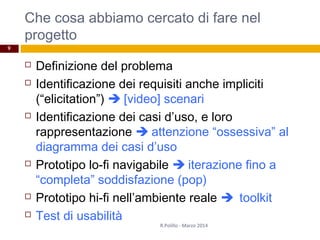 Che cosa abbiamo cercato di fare nel
progetto
 Definizione del problema
 Identificazione dei requisiti anche impliciti
(“elicitation”)  [video] scenari
 Identificazione dei casi d’uso, e loro
rappresentazione  attenzione “ossessiva” al
diagramma dei casi d’uso
 Prototipo lo-fi navigabile  iterazione fino a
“completa” soddisfazione (pop)
 Prototipo hi-fi nell’ambiente reale toolkit
 Test di usabilità
R.Polillo - Marzo 2014
9
 