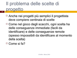 Il problema delle scelte di
progetto
 Anche nei progetti più semplici il progettista
deve compiere centinaia di scelte
 Come nel gioco degli scacchi, ogni scelta ha
delle conseguenze immediate (facili da
identificare) e delle conseguenze remote
(spesso impossibili da identificare al momento
della scelta)
 Come si fa?
R.Polillo - Marzo 2014
10
 