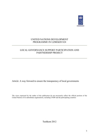 1
UNITED NATIONS DEVELOPMENT
PROGRAMME IN UZBEKISTAN
LOCAL GOVERNANCE SUPPORT PARTICIPATION AND
PARTNERSHIP PROJECT
Article: A way forward to ensure the transparency of local governments
The views expressed by the author of this publication do not necessarily reflect the official position of the
United Nations of its subordinate organizations, including UNDP and the participating countries
Tashkent 2012
 