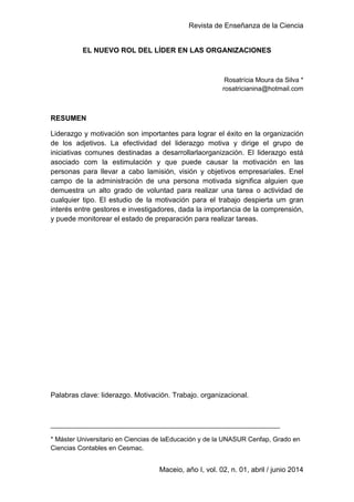 Revista de Enseñanza de la Ciencia
1
Maceio, año I, vol. 02, n. 01, abril / junio 2014
EL NUEVO ROL DEL LÍDER EN LAS ORGANIZACIONES
Rosatrícia Moura da Silva *
rosatricianina@hotmail.com
RESUMEN
Liderazgo y motivación son importantes para lograr el éxito en la organización
de los adjetivos. La efectividad del liderazgo motiva y dirige el grupo de
iniciativas comunes destinadas a desarrollarlaorganización. El liderazgo está
asociado com la estimulación y que puede causar la motivación en las
personas para llevar a cabo lamisión, visión y objetivos empresariales. Enel
campo de la administración de una persona motivada significa alguien que
demuestra un alto grado de voluntad para realizar una tarea o actividad de
cualquier tipo. El estudio de la motivación para el trabajo despierta um gran
interés entre gestores e investigadores, dada la importancia de la comprensión,
y puede monitorear el estado de preparación para realizar tareas.
Palabras clave: liderazgo. Motivación. Trabajo. organizacional.
_______________________________________________________________
* Máster Universitario en Ciencias de laEducación y de la UNASUR Cenfap, Grado en
Ciencias Contables en Cesmac.
 