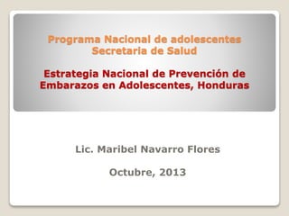 Programa Nacional de adolescentes
Secretaria de Salud
Estrategia Nacional de Prevención de
Embarazos en Adolescentes, Honduras
Lic. Maribel Navarro Flores
Octubre, 2013
 
