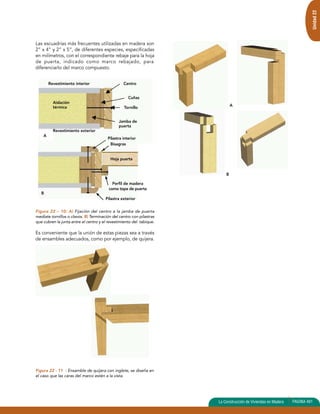 Unidad 22 
Las escuadrías más frecuentes utilizadas en madera son 
2” x 4” y 2” x 5”, de diferentes especies, especificadas 
en milímetros, con el correspondiente rebaje para la hoja 
de puerta, indicado como marco rebajado, para 
diferenciarlo del marco compuesto. 
Figura 22 – 10: A) Fijación del centro a la jamba de puerta 
mediate tornillos o clavos. B) Terminación del centro con pilastras 
que cubren la junta entre el centro y el revestimiento del tabique. 
Es conveniente que la unión de estas piezas sea a través 
de ensambles adecuados, como por ejemplo, de quijera. 
Figura 22 - 11 : Ensamble de quijera con inglete, se diseña en 
el caso que las caras del marco estén a la vista. 
La Construcción de Viviendas en Madera PAGINA 491 
A 
Centro 
Cuñas 
Tornillo 
Jamba de 
puerta 
Revestimiento interior 
Aislación 
térmica 
Revestimiento exterior 
B 
A 
B 
Pilastra interior 
Bisagras 
Hoja puerta 
Perfil de madera 
como tope de puerta 
Pilastra exterior 
 