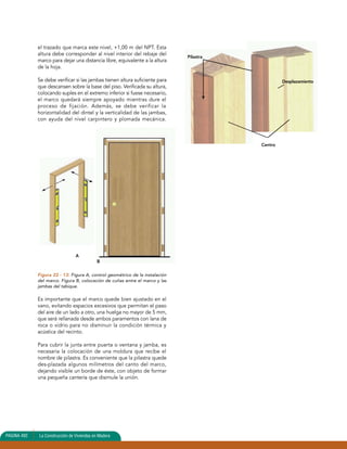 el trazado que marca este nivel, +1,00 m del NPT. Esta 
altura debe corresponder al nivel interior del rebaje del 
marco para dejar una distancia libre, equivalente a la altura 
de la hoja. 
Se debe verificar si las jambas tienen altura suficiente para 
que descansen sobre la base del piso. Verificada su altura, 
colocando suples en el extremo inferior si fuese necesario, 
el marco quedará siempre apoyado mientras dure el 
proceso de fijación. Además, se debe verificar la 
horizontalidad del dintel y la verticalidad de las jambas, 
con ayuda del nivel carpintero y plomada mecánica. 
Figura 22 - 13: Figura A, control geométrico de la instalación 
del marco. Figura B, colocación de cuñas entre el marco y las 
jambas del tabique. 
Es importante que el marco quede bien ajustado en el 
vano, evitando espacios excesivos que permitan el paso 
del aire de un lado a otro, una huelga no mayor de 5 mm, 
que será rellanada desde ambos paramentos con lana de 
roca o vidrio para no disminuir la condición térmica y 
acústica del recinto. 
Para cubrir la junta entre puerta o ventana y jamba, es 
necesaria la colocación de una moldura que recibe el 
nombre de pilastra. Es conveniente que la pilastra quede 
des-plazada algunos milímetros del canto del marco, 
dejando visible un borde de éste, con objeto de formar 
una pequeña cantería que disimule la unión. 
PAGINA 492 La Construcción de Viviendas en Madera 
Pilastra 
Centro 
Desplazamiento 
A 
B 
 