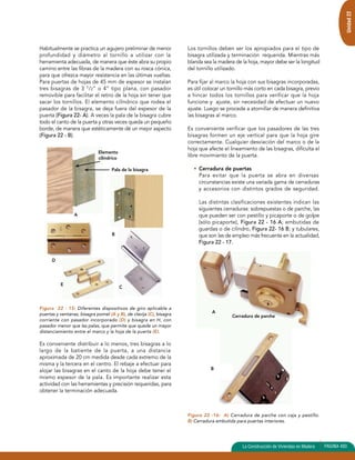 Unidad 22 
Cerradura de parche 
La Construcción de Viviendas en Madera PAGINA 493 
Habitualmente se practica un agujero preliminar de menor 
profundidad y diámetro al tornillo a utilizar con la 
herramienta adecuada, de manera que éste abra su propio 
camino entre las fibras de la madera con su rosca cónica, 
para que ofrezca mayor resistencia en las últimas vueltas. 
Para puertas de hojas de 45 mm de espesor se instalan 
tres bisagras de 3 1/2” o 4” tipo plana, con pasador 
removible para facilitar el retiro de la hoja sin tener que 
sacar los tornillos. El elemento cilíndrico que rodea el 
pasador de la bisagra, se deja fuera del espesor de la 
puerta (Figura 22- A). A veces la pala de la bisagra cubre 
todo el canto de la puerta y otras veces queda un pequeño 
borde, de manera que estéticamente dé un mejor aspecto 
(Figura 22 - B). 
Elemento 
cilíndrico 
B 
Figura 22 - 15: Diferentes dispositivos de giro aplicable a 
puertas y ventanas, bisagra pomel (A y B), de clavija (C), bisagra 
corriente con pasador incorporado (D) y bisagra en H, con 
pasador menor que las palas, que permite que quede un mayor 
distanciamiento entre el marco y la hoja de la puerta (E). 
Es conveniente distribuir a lo menos, tres bisagras a lo 
largo de la batiente de la puerta, a una distancia 
aproximada de 20 cm medida desde cada extremo de la 
misma y la tercera en el centro. El rebaje a efectuar para 
alojar las bisagras en el canto de la hoja debe tener el 
mismo espesor de la pala. Es importante realizar esta 
actividad con las herramientas y precisión requeridas, para 
obtener la terminación adecuada. 
Los tornillos deben ser los apropiados para el tipo de 
bisagra utilizada y terminación requerida. Mientras más 
blanda sea la madera de la hoja, mayor debe ser la longitud 
del tornillo utilizado. 
Para fijar al marco la hoja con sus bisagras incorporadas, 
es útil colocar un tornillo más corto en cada bisagra, previo 
a hincar todos los tornillos para verificar que la hoja 
funcione y ajuste, sin necesidad de efectuar un nuevo 
ajuste. Luego se procede a atornillar de manera definitiva 
las bisagras al marco. 
Es conveniente verificar que los pasadores de las tres 
bisagras formen un eje vertical para que la hoja gire 
correctamente. Cualquier desviación del marco o de la 
hoja que afecte el lineamiento de las bisagras, dificulta el 
libre movimiento de la puerta. 
• Cerradura de puertas 
Para evitar que la puerta se abra en diversas 
circunstancias existe una variada gama de cerraduras 
y accesorios con distintos grados de seguridad. 
Las distintas clasificaciones existentes indican las 
siguientes cerraduras: sobrepuestas o de parche, las 
que pueden ser con pestillo y picaporte o de golpe 
(sólo picaporte), Figura 22 - 16 A; embutidas de 
guardas o de cilindro, Figura 22- 16 B; y tubulares, 
que son las de empleo más frecuente en la actualidad, 
Figura 22 - 17. 
A 
B 
Figura 22 -16: A) Cerradura de parche con caja y pestillo. 
B) Cerradura embutida para puertas interiores. 
E C 
D 
A 
Pala de la bisagra 
 