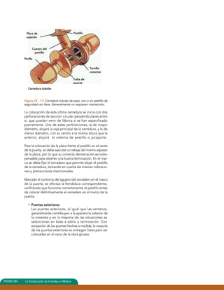Placa de 
sujeción 
Figura 22 - 17: Cerradura tubular de paso, con o sin pestillo de 
seguridad con llave. Generalmente no requieren mantención. 
La colocación de esta última cerradura se inicia con dos 
perforaciones de sección circular perpendiculares entre 
sí, que pueden venir de fábrica si se han especificado 
previamente. Una de estas perforaciones, la de mayor 
diámetro, alojará la caja principal de la cerradura, y la de 
menor diámetro, con su centro a la misma altura que la 
anterior, alojará el sistema de pestillo o picaporte. 
Para la colocación de la placa frente al pestillo en el canto 
de la puerta, se debe ejecutar un rebaje del mismo espesor 
de la placa, por lo que su correcta demarcación es indis-pensable 
para obtener una buena terminación. En el mar-co 
se debe fijar el cerradero que permite alojar el pestillo 
de la cerradura, teniendo en cuenta las mismas indicacio-nes 
y precauciones mencionadas. 
Marcado el contorno del agujero del cerradero en el marco 
de la puerta, se efectúa la hendidura correspondiente, 
verificando que funcione correctamente el pestillo antes 
de colocar definitivamente el cerradero en el marco de la 
puerta. 
• Puertas exteriores 
Las puertas exteriores, al igual que las ventanas, 
generalmente contribuyen a la apariencia exterior de 
la vivienda y en la mayoría de las situaciones se 
seleccionan en base a estilo y terminación. Con 
excepción de las puertas hechas a medida, la mayoría 
de las puertas exteriores se entregan listas para ser 
colocadas en el vano de la obra gruesa. 
PAGINA 494 La Construcción de Viviendas en Madera 
Pestillo 
Cuerpo del 
pestillo 
Perilla 
Traba de 
resorte 
Tornillo 
conector 
Cerradura tubular 
 