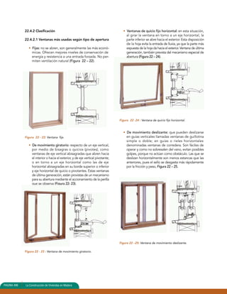 22.4.2 Clasificación 
22.4.2.1 Ventanas más usadas según tipo de apertura 
• Fijas: no se abren, son generalmente las más econó-micas. 
Ofrecen mejores niveles de conservación de 
energía y resistencia a una entrada forzada. No per-miten 
ventilación natural (Figura 22 – 22). 
Figura 22 - 22: Ventana fija. 
• De movimiento giratorio: respecto de un eje vertical, 
por medio de bisagras o quicios (pivotes), como 
ventanas de eje vertical abisagradas que abren hacia 
el interior o hacia el exterior, y de eje vertical pivotante; 
o en torno a un eje horizontal como las de eje 
horizontal abisagradas en su borde superior o inferior 
y eje horizontal de quicio o pivotantes. Estas ventanas 
de última generación, están provistas de un mecanismo 
para su abertura mediante el accionamiento de la perilla 
que se observa (Figura 22- 23). 
Figura 22 - 23 : Ventana de movimiento giratorio. 
• Ventanas de quicio fijo horizontal: en esta situación, 
al girar la ventana en torno a un eje horizontal, la 
parte inferior se abre hacia el exterior. Esta disposición 
de la hoja evita la entrada de lluvia, ya que la parte más 
expuesta de la hoja da hacia el exterior. Ventana de última 
generación, también prevista del mecanismo especial de 
abertura (Figura 22 – 24). 
Figura 22 -24 : Ventana de quicio fijo horizontal. 
• De movimiento deslizante: que pueden deslizarse 
en guías verticales llamadas ventanas de guillotina 
simple o doble; en guías o rieles horizontales 
denominadas ventanas de corredera. Son fáciles de 
operar y como no sobresalen del vano, evitan posibles 
golpes, porque no actúan como obstáculo. Las que se 
deslizan horizontalmente son menos estancas que las 
anteriores, pues el sello se desgasta más rápidamente 
por la fricción y peso, Figura 22 – 25. 
Figura 22 –25: Ventana de movimiento deslizante. 
PAGINA 496 La Construcción de Viviendas en Madera 
 