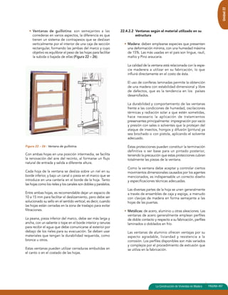 Unidad 22 
• Ventanas de guillotina: son semejantes a las 
correderas en varios aspectos, la diferencia es que 
tienen un sistema de contrapesos que se deslizan 
verticalmente por el interior de una caja de sección 
rectangular, formando las jambas del marco y cuyo 
objetivo es equilibrar el peso de las hojas para facilitar 
la subida o bajada de ellas (Figura 22 – 26). 
Figura 22 – 26 : Ventana de guillotina. 
Con ambas hojas en una posición intermedia, se facilita 
la renovación del aire del recinto, al formarse un flujo 
natural de entrada y salida a diferente altura. 
Cada hoja de la ventana se desliza sobre un riel en su 
borde inferior, y bajo un canal o pieza en el marco que se 
introduce en una cantería en el borde de la hoja. Tanto 
las hojas como los rieles y los canales son dobles y paralelos. 
Entre ambas hojas, es recomendable dejar un espacio de 
10 a 15 mm para facilitar el deslizamiento, pero debe ser 
solucionado su sello en el sentido vertical, es decir, cuando 
las hojas están cerradas en la zona de traslapo para evitar 
filtraciones. 
La peana, pieza inferior del marco, debe ser más larga y 
ancha, con un saliente o tope en el borde interior y ranuras 
para recibir el agua que debe comunicarse al exterior por 
debajo de los rieles para su evacuación. Se deben usar 
materiales que tengan la durabilidad requerida, como 
bronce u otros. 
Estas ventanas pueden utilizar cerraduras embutidas en 
el canto o en el costado de las hojas. 
22.4.2.2 Ventanas según el material utilizado en su 
estructura 
• Madera: deben emplearse especies que presenten 
una deformación mínima, con una humedad máxima 
de 15%. Las más usadas en el país son lingue, raulí, 
mañío y Pino araucaria. 
La calidad de la ventana está relacionada con la espe-cie 
maderera a utilizar en su fabricación, lo que 
influirá directamente en el costo de ésta. 
El uso de coníferas laminadas permite la obtención 
de una madera con estabilidad dimensional y libre 
de defectos, que es la tendencia en los países 
desarrollados. 
La durabilidad y comportamiento de las ventanas 
frente a las condiciones de humedad, oscilaciones 
térmicas y radiación solar a que estén sometidas, 
hace necesario la aplicación de tratamientos 
preservantes principalmente: impregnación por vacío 
y presión con sales o solventes que la protejan del 
ataque de insectos, hongos y difusión (pintura) ya 
sea brochado o con pistola, aplicando el solvente 
adecuado. 
Estas protecciones pueden constituir la terminación 
definitiva o ser base para un pintado posterior, 
teniendo la precaución que estas protecciones cubran 
totalmente las piezas de la ventana. 
Como la ventana debe aceptar y controlar ciertos 
movimientos dimensionales causados por los agentes 
mencionados, es indispensable un correcto diseño 
y especificaciones técnicas adecuadas. 
Las diversas partes de la hoja se unen generalmente 
a través de ensambles de caja y espiga, a menudo 
con clavijas de madera en forma semejante a las 
hojas de las puertas. 
• Metálicas: de acero, aluminio u otras aleaciones. Las 
ventanas de acero generalmente emplean perfiles 
de doble contacto y respecto a su fabricación, perfiles 
laminados o doblados en frío. 
Las ventanas de aluminio ofrecen ventajas por su 
aspecto agradable, liviandad y resistencia a la 
corrosión. Los perfiles disponibles son más variados 
y complejos por el procedimiento de extrusión que 
se utiliza en la fabricación. 
La Construcción de Viviendas en Madera PAGINA 497 
 