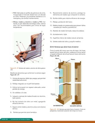 • P.V.C: fabricadas en perfiles de policloruro de vinilo, 
incorporadas al mercado desde hace una década 
en Chile. Presentan una excelente resistencia a la 
intemperie y son de fácil mantenimiento. 
• Mixtas, madera y aluminio o madera y PVC: han 
tenido un gran desarrollo tecnológico estos últimos 
años. Son recomendables para climas de bajas 
temperaturas. 
15 
14 
Figura 22 - 27: Ventana de madera y aluminio de última genera-ción. 
Detalle de elementos que conforman la ventana según 
Figura 22 - 27: 
1.- Uniones de esquinas, doble caja y espiga, que permiten 
estabilidad estructural. 
2.- Palillaje integrado con el perfil del bastidor. 
3.- Vidrios termo-panel con espesor adecuado, evitan 
pérdida de energía. 
4.- Sin calafateo a la vista. 
5.- Larguero y peinazo de madera forrado con aluminio, 
lado exterior. 
6.- No hay contacto de vidrio con metal, agregando 
eficiencia térmica. 
7.- Espacio entre madera y aluminio actúa como barrera 
térmica. 
8.- Burlete que permite cierre hermético. 
9.- Revestimiento exterior de aluminio, protege los 
elementos de madera que componen la ventana. 
10.- Burlete doble para máxima eficiencia de energía. 
11.- Rebaje y protección del marco. 
12.- Madera tratada con preservantes para prevenir daños 
causados por insectos y putrefacción. 
13.- Bastidor de madera laminada, reduce los alabeos. 
14.- Acristalamiento triple. 
15.- Superficie interior de madera natural, se barniza. 
16.- Sellado doble del vidrio y junquillo metálico. 
22.4.3 Ventanas que abren hacia el exterior 
Como la parte del marco que sirve de tope a las hojas 
queda hacia el interior del vano, colabora en forma natural 
a impedir la filtración de la lluvia hacia el interior del recinto 
(Figura 22- 28). 
Figura 22 - 28: Ventana que abre hacia el exterior. Corte en 
perspectiva, mostrando la posición de la hoja en el marco. 
PAGINA 498 La Construcción de Viviendas en Madera 
1 
2 
3 
4 
5 
6 
8 7 10 9 
11 
12 
13 
16 
Marco 
Pilastra 
Cabezal 
Palillo 
Peinazo 
EN PERSPECTIVA EN CORTE VERTICAL 
 