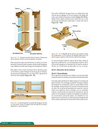 Pilastra Marco 
Palilllo 
Botaguas o 
vierteaguas 
EN PERSPECTIVA EN CORTE VERTICAL 
Figura 22 - 31: Ventana que abre hacia el interior. Perspectiva 
de una sección vertical, en que se aprecian sus partes. 
Para solucionar este inconveniente, se coloca un nuevo 
elemento horizontal sobre la peana, denominado botaguas, 
cuyo objetivo es evitar que el agua se introduzca al interior. 
Este debe ir bien unido al peinazo de la ventana y para 
unirlo frente a cada traslapo de las hojas de la ventana, 
se secciona el botaguas con un corte a 45º, siguiendo la 
dirección del traslapo (Figura 22 – 32). 
Botaguas 
Traslape ventana 
Figura 22 - 32: Para empalmar las partes del botaguas, se hace 
un corte de 45° frente al traslapo entre las hojas de la ventana, 
siguiendo su misma dirección. 
Para evitar la filtración de agua lluvia, se confeccionan dos 
ranuras que se agregan en la cara superior del rebaje del 
marco que recibe la hoja de la ventana (Figura 22- 33 A) y 
deben tener salida al exterior por medio de uno o más 
conductos de diámetro adecuado a través del marco 
(Figura 22 – 33B). 
Figura 22 - 33: A) Detalles de las ranuras que reciben el agua 
de condensación. B) El conducto de desagüe debe tener una 
sección igual o superior a 50 mm2 por cada m2 de ventana. 
La ranura situada al plomo interior de la hoja, recibe el 
agua de condensación, y la situada bajo el plomo de la 
juntura del botaguas y el peinazo de la hoja de ventana, 
recibe las filtraciones producidas en las uniones. 
22.4.5 Colocación de las ventanas 
22.4.5.1 Generalidades 
Por lo general, las ventanas se instalan una vez terminada 
la estructura de la vivienda y el recubrimiento de techumbre. 
Una adecuada planificación debe asegurar la entrega de 
éstas a tiempo. Sin embargo, puede ser necesario aceptar 
las ventanas con anticipación, para lo cual se deben tomar 
las medidas necesarias para su correcto almacenamiento 
en obra. Se recomienda guardarlas en posición vertical 
sobre una superficie seca, nivelada y en su embalaje 
original, conservando los elementos transitorios que se 
usaron en el transporte. Si deben ser apiladas en el exterior, 
es conveniente colocarlas sobre una plataforma con 
espacios para ventilación y cubrirlas para protegerlas del 
clima, polvo y daños por el movimiento de la construcción. 
PAGINA 500 La Construcción de Viviendas en Madera 
Ranuras 
Peinazo 
Marco ventana 
Conducto 
salida 
B 
A 
 