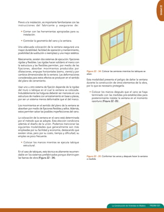 Unidad 22 
Previo a la instalación, es importante familiarizarse con las 
instrucciones del fabricante y asegurarse de: 
• Contar con las herramientas apropiadas para su 
instalación. 
• Controlar la geometría del vano y la ventana. 
Una adecuada colocación de la ventana asegurará una 
mayor durabilidad, facilidad de operación y mantenimiento, 
posibilidad de sustitución o reemplazo y una mejor estética. 
Básicamente, existen dos sistemas de ejecución: fijaciones 
rígidas y flexibles. Las rígidas hacen solidario el marco con 
la estructura y las flexibles permiten, por medio de las 
fijaciones, absorber movimientos producidos por 
dilataciones, empujes horizontales (sismo, viento) y por 
cambios dimensionales de la ventana. Las deformaciones 
consideradas para estos efectos se producen en el sentido 
del plano de cerramiento. 
Usar uno u otro sistema de fijación depende de la rigidez 
del muro o tabique en el cual la ventana va colocada. 
Indudablemente las holguras deberán ser menores en una 
estructura de madera con arriostramiento en base a placas, 
por ser un sistema menos deformable que el del marco. 
Los movimientos en el sentido del plano de la ventana se 
absorben por medio de fijaciones flexibles y sellos. Además, 
estos permiten salvar las posibles imperfecciones del vano. 
La colocación de la ventana en el vano está determinada 
por el método que se adopte. Esta elección condiciona 
además el diseño de la unión. Podemos mencionar las 
siguientes modalidades que generalmente son más 
empleadas por su facilidad y economía, destacando que 
existen otras, pero por su costo, tiempo y dificultad, su 
empleo es poco frecuente. 
• Colocar los marcos mientras se ejecuta tabique 
estructural. 
En el caso de tabiques, esta técnica es altamente recomen-dable 
en los sistemas prefabricados porque disminuyen 
las faenas de obra (Figura 22 - 34). 
Figura 22 - 34: Colocar las ventanas mientras los tabiques se 
alzan. 
Esta modalidad presenta el peligro de dañar la ventana 
durante la construcción de otros elementos de la obra, 
por lo que es necesario protegerla. 
• Colocar los marcos después que el vano se haya 
terminado con las medidas pre-establecidas para 
posteriormente instalar la ventana en el momento 
oportuno (Figura 22 -35) . 
Figura 22 - 35: Conformar los vanos y después hacer la ventana 
a medida. 
La Construcción de Viviendas en Madera PAGINA 501 
 