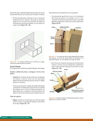El éxito de esta modalidad depende del grado de control 
dimensional del vano en la obra y de la ventana en fábrica. 
• Utilizar plantillas para conformar el vano, colocando 
posteriormente la ventana. Para esto es necesario 
disponer de una serie de plantillas de idénticas 
dimensiones a las de las ventanas, lo cual implica un 
mayor costo (Figura 22 – 36). 
Figura 22 - 36: Ocupar plantillas para conformar el rasgo, 
colocando posteriormente la ventana. 
22.4.5.2 Fijación 
En la fijación de la ventana se pueden distinguir tres etapas: 
Sujeción, sellado de juntas y botaguas o forros corta 
gotera. 
• Sujeción: En la fijación de las ventanas a los tabiques 
de madera, el punto crítico son las eventuales 
deformaciones de estas estructuras, las que no deben 
afectar a la ventana. 
Como ya se mencionó, el grado de rigidez del tabique 
condicionará el método de colocación de una ventana 
de madera, por lo cual en la etapa de proyecto, se 
debe determinar y detallar la correcta solución de 
fijación y de las terminaciones perimetrales del vano. 
Tipos de sujeción: 
• Rígida: Consiste en la colocación de cuñas de madera 
entre el marco y la jamba del tabique y elementos 
de anclaje, (Figura 22 - 37). 
Generalmente el procedimiento es el siguiente: 
• Se procede de igual forma como en la colocación 
del marco de puerta, con huelga de 5 a 7 mm, 
colocación de cuñas y se atornilla el marco a la jamaba, 
dejando cazadas las cuñas entre ambos elementos, 
(Figura 22-37). 
Jamba Cuñas de madera 
Clavo o 
tornillo 
Marco 
Batiente 
Figura 22 - 37: La colocación de la ventana depende de la rigidez 
del tabique, la forma de fijarla debe ser definida en la 
etapa del proyecto. La más utilizada es la sujeción rígida. 
• Otra forma es mediante las placas de revestimiento 
exterior e interior que se sobreponen sujetando al 
marco. Esta solución exige gran precisión en obra 
(Figura 22 – 38). 
Marco 
Tornillo 
. 
Figura 22 - 38: Sujeción rígida, el revestimiento exterior e interior 
sujecionan el marco y las cuñas. 
PAGINA 502 La Construcción de Viviendas en Madera 
Cuñas de madera 
Jamba 
Revestimiento exterior 
Batiente e interior del muro 
 