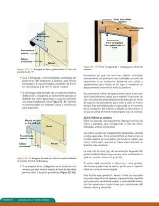 Pendiente 
del botaguas 
Figura 22 – 41: Botagua en fierro galavanizado 0,5 mm con 
pendiente de 15 °. 
• Que el botaguas o forro cortagotera sobresalga del 
paramento del antepecho o ventana, para formar 
cortagotera. Es recomendable alrededor de 8 mm 
en los metálicos y 12 mm en los de madera. 
• Si el botaguas está formado por una plancha metálica, 
doblada con corta gotera, es conveniente ejecutar un 
doblado a la lámina para alojar su sujeción mediante 
una arista lineal bajo el marco Figura 22 - 42. También 
es recomendable no emplear clavos o tornillos en 
caras expuestas. 
Figura 22 - 42: Botaguas formado por plancha metálica doblada 
en la arista terminal del botaguas. 
• Si se emplea forro cortagotera en el dintel de una 
ventana que abre hacia el exterior, el nivel de éste debe 
permitir abrir la hoja sin problemas (Figura 22- 43). 
Dintel pino radiata 
Figura 22 - 43: Forro cortagoteras o vierteaguas en dintel de 
ventana. 
Insistamos en que las ventanas deben colocarse 
verticalmente con plomada y ser niveladas con nivel de 
carpintero, si es necesario, ayudarse con cuñas y 
suplementos para fijarlas en su lugar y mantener un 
espaciamiento uniforme en todo su contorno. 
Es conveniente rellenar el espacio entre marco y vano con 
sello habitualmente usado para impedir filtraciones de 
aire. Una alternativa tecnológicamente adecuada es el uso 
de espuma de poliuretano para aislar y sellar al mismo 
tiempo. Esta actividad puede ser ejecutada en el momento 
de la instalación del aislante y sellado de techumbre, si 
es que se utiliza el mismo material para toda la vivienda. 
22.4.6 Vidrios en ventana 
Entre los tipos de vidrios podemos distinguir láminas de 
vidrio y plásticas, que corresponde a fibra de vidrio 
reforzada, acrílico, entre otros. 
Los vidrios pueden ser transparentes, translúcidos, catedral 
y otros especiales. Entre estos últimos el más común es 
el vidrio aislante termo-acústico, conocido en nuestro país 
como “vidrio par”, que por su mayor peso requiere un 
bastidor más resistente. 
La vida útil de este tipo de acristalados depende del 
perfecto sellado de sus componentes, de su mantenimiento 
y de su correcta colocación y fijación. 
El vidrio está sometido a esfuerzos como golpes, 
vibraciones y presiones de viento, por lo que su espesor 
debe ser correctamente elegido. 
Para facilitar esta operación, existen tablas por las cuales 
se puede especificar el espesor, especialmente aquellas 
que usan como variables la presión o velocidad del viento, 
con las respectivas correcciones por condiciones del 
terreno, altura y ubicación. 
PAGINA 504 La Construcción de Viviendas en Madera 
Marco 
Placa contrachapado 
estructural 
cepillado 
Forro cortagotera 
fierro galvanizado, en 
dintel 
Revestimiento 
exterior 
Tablero 
arriostrante 
Alfeizar 
Plancha metálica 
e= 0.6 a 0.8 mm 
Marco 
Revestimiento 
exterior 
Tablero 
arriostrante 
Alfeizar 
 